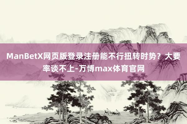 ManBetX网页版登录注册能不行扭转时势？大要率谈不上-万博max体育官网