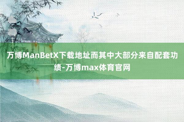 万博ManBetX下载地址而其中大部分来自配套功绩-万博max体育官网