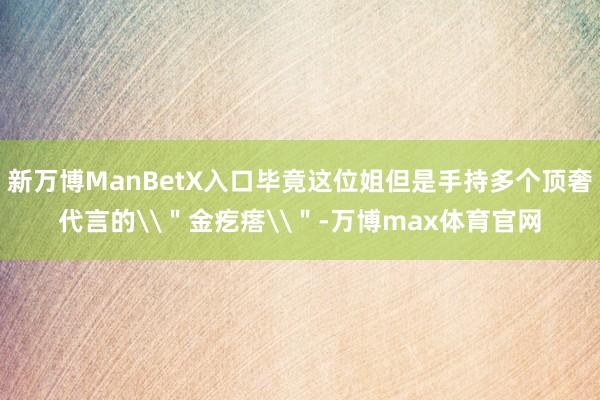 新万博ManBetX入口毕竟这位姐但是手持多个顶奢代言的\＂金疙瘩\＂-万博max体育官网