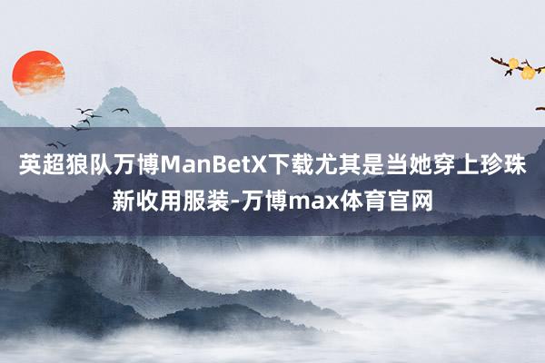 英超狼队万博ManBetX下载尤其是当她穿上珍珠新收用服装-万博max体育官网