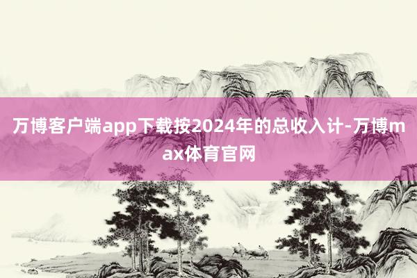 万博客户端app下载按2024年的总收入计-万博max体育官网
