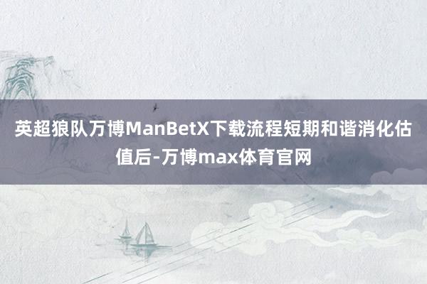 英超狼队万博ManBetX下载流程短期和谐消化估值后-万博max体育官网