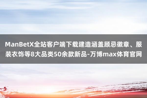 ManBetX全站客户端下载建造涵盖顾忌徽章、服装衣饰等8大品类50余款新品-万博max体育官网