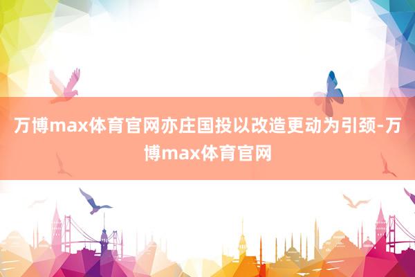 万博max体育官网亦庄国投以改造更动为引颈-万博max体育官网