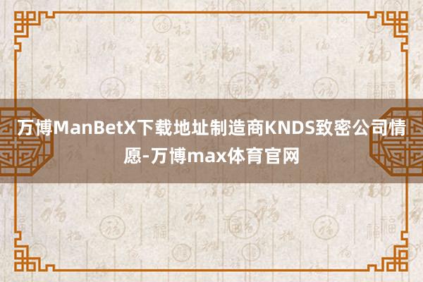 万博ManBetX下载地址制造商KNDS致密公司情愿-万博max体育官网