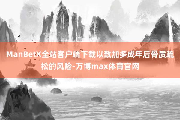 ManBetX全站客户端下载以致加多成年后骨质疏松的风险-万博max体育官网