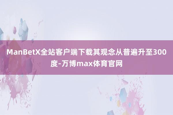 ManBetX全站客户端下载其观念从普遍升至300度-万博max体育官网