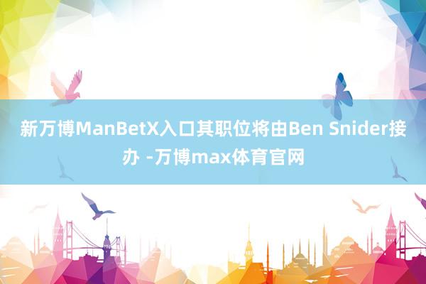 新万博ManBetX入口其职位将由Ben Snider接办 -万博max体育官网