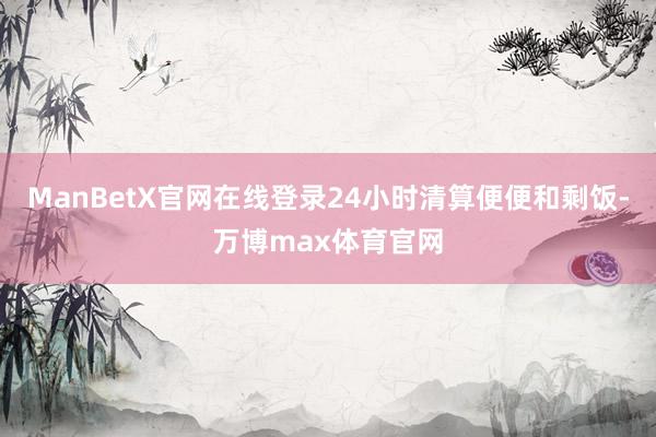 ManBetX官网在线登录24小时清算便便和剩饭-万博max体育官网