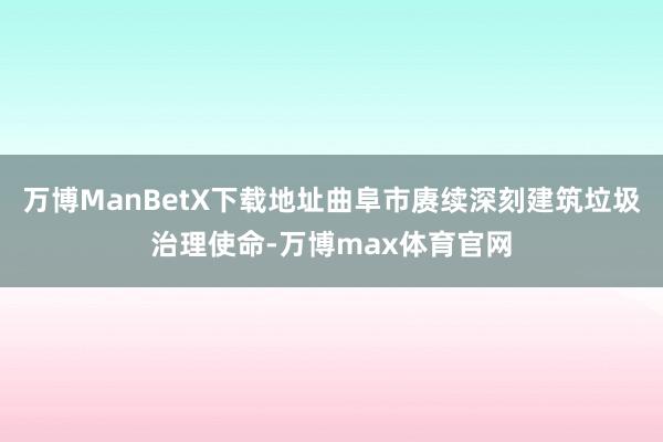 万博ManBetX下载地址曲阜市赓续深刻建筑垃圾治理使命-万博max体育官网