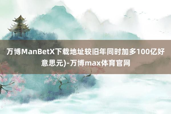 万博ManBetX下载地址较旧年同时加多100亿好意思元)-万博max体育官网