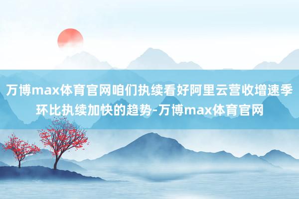 万博max体育官网咱们执续看好阿里云营收增速季环比执续加快的趋势-万博max体育官网