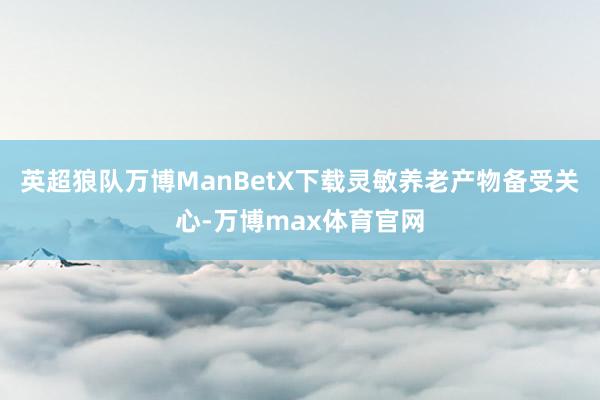 英超狼队万博ManBetX下载灵敏养老产物备受关心-万博max体育官网