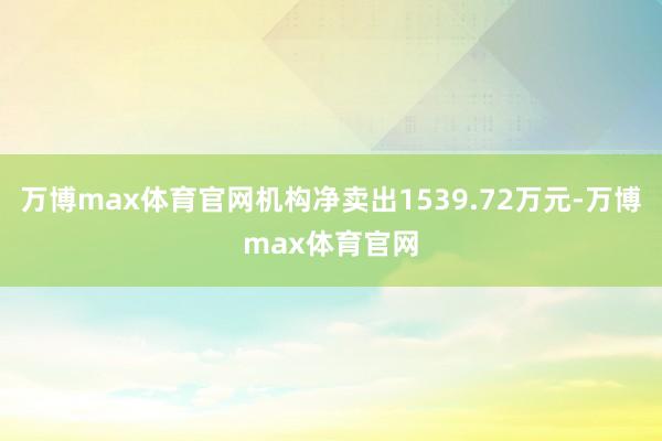 万博max体育官网机构净卖出1539.72万元-万博max体育官网