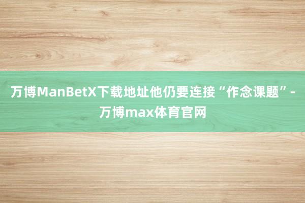 万博ManBetX下载地址他仍要连接“作念课题”-万博max体育官网