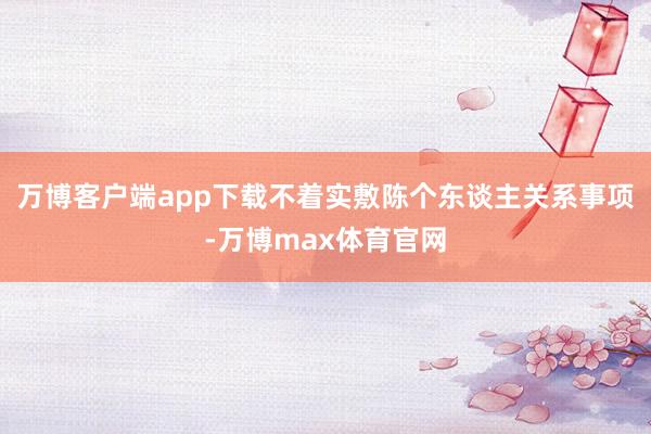 万博客户端app下载不着实敷陈个东谈主关系事项-万博max体育官网