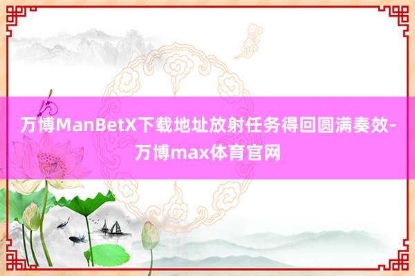 万博ManBetX下载地址放射任务得回圆满奏效-万博max体育官网
