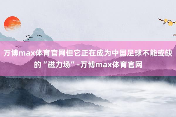 万博max体育官网但它正在成为中国足球不能或缺的“磁力场”-万博max体育官网