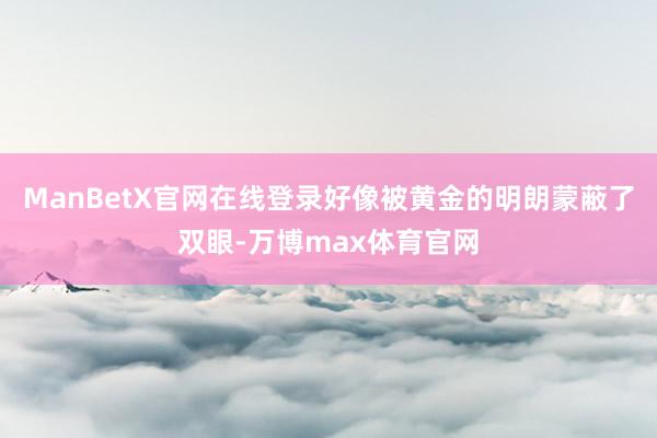 ManBetX官网在线登录好像被黄金的明朗蒙蔽了双眼-万博max体育官网