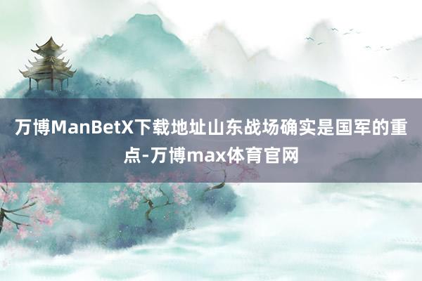 万博ManBetX下载地址山东战场确实是国军的重点-万博max体育官网