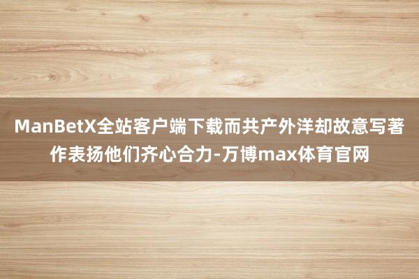 ManBetX全站客户端下载而共产外洋却故意写著作表扬他们齐心合力-万博max体育官网