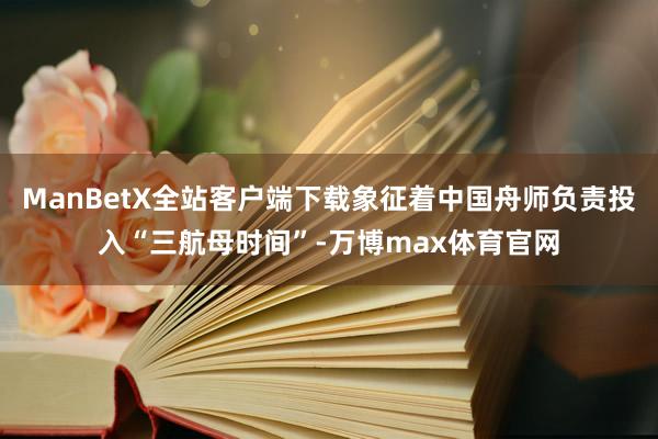 ManBetX全站客户端下载象征着中国舟师负责投入“三航母时间”-万博max体育官网