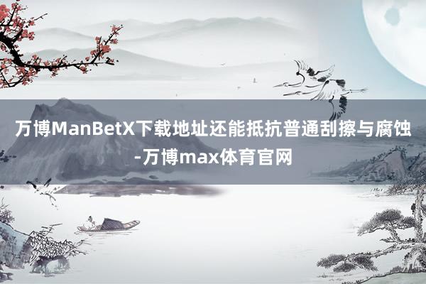 万博ManBetX下载地址还能抵抗普通刮擦与腐蚀-万博max体育官网