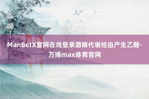 ManBetX官网在线登录酒精代谢经由产生乙醛-万博max体育官网