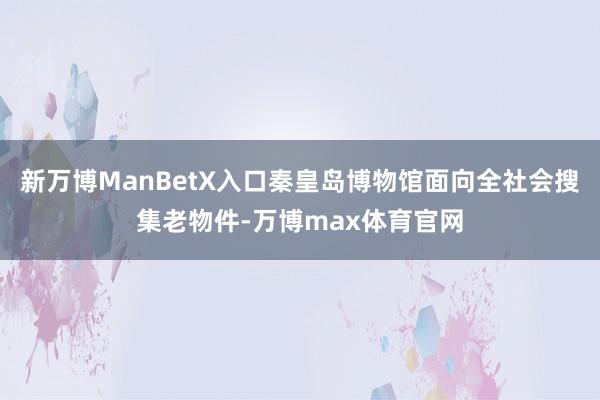 新万博ManBetX入口秦皇岛博物馆面向全社会搜集老物件-万博max体育官网