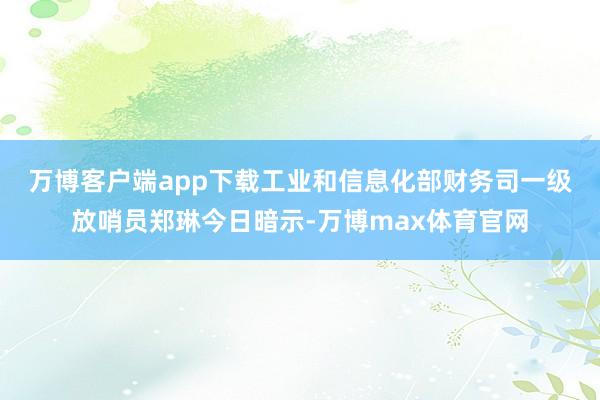 万博客户端app下载 工业和信息化部财务司一级放哨员郑琳今日暗示-万博max体育官网
