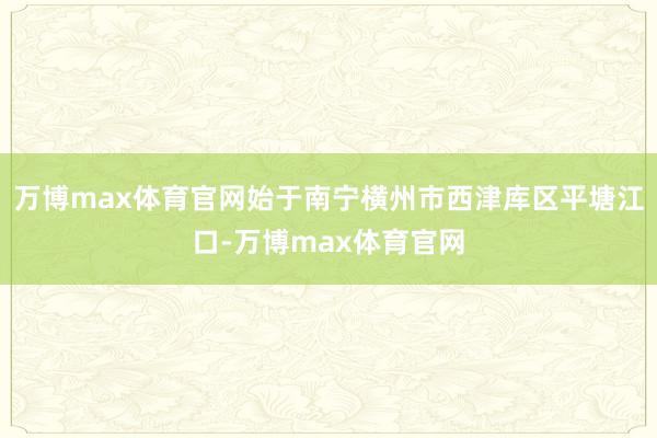 万博max体育官网始于南宁横州市西津库区平塘江口-万博max体育官网