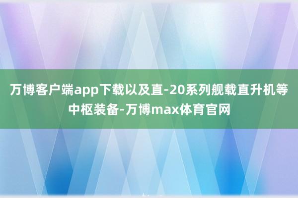 万博客户端app下载以及直-20系列舰载直升机等中枢装备-万博max体育官网