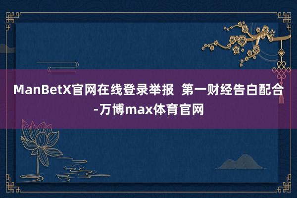 ManBetX官网在线登录举报 第一财经告白配合-万博max体育官网