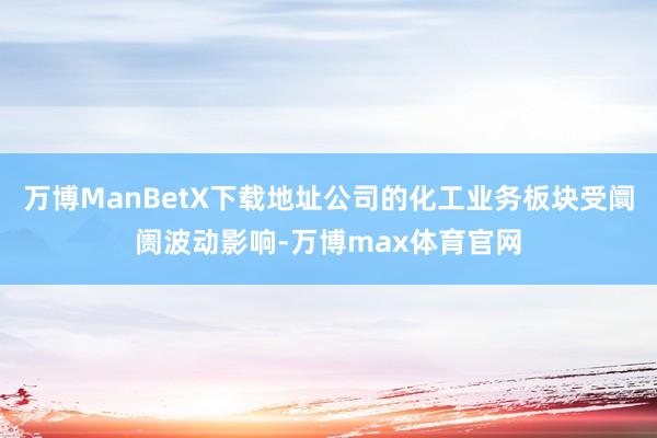 万博ManBetX下载地址公司的化工业务板块受阛阓波动影响-万博max体育官网