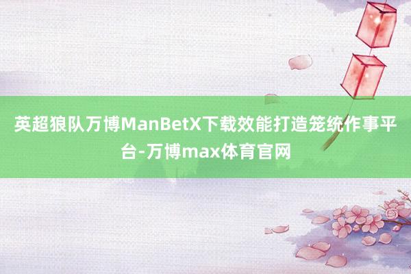 英超狼队万博ManBetX下载效能打造笼统作事平台-万博max体育官网