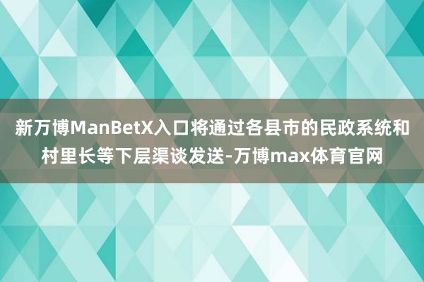 新万博ManBetX入口将通过各县市的民政系统和村里长等下层渠谈发送-万博max体育官网