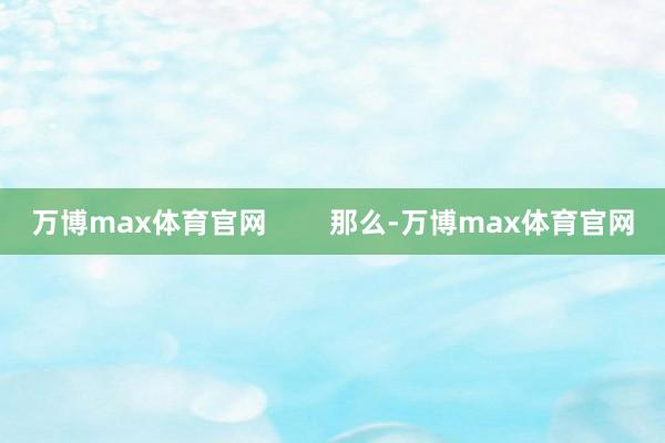 万博max体育官网        那么-万博max体育官网