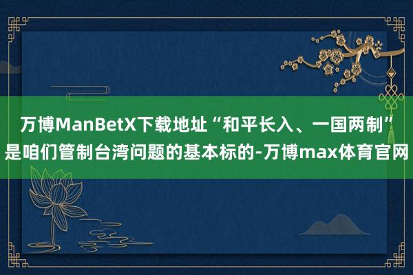 万博ManBetX下载地址“和平长入、一国两制”是咱们管制台湾问题的基本标的-万博max体育官网