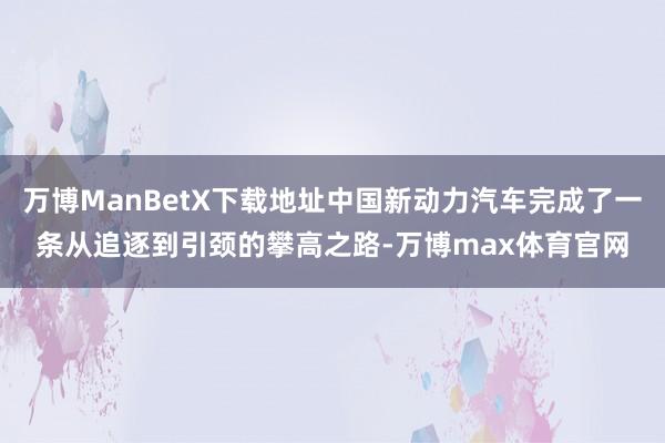 万博ManBetX下载地址中国新动力汽车完成了一条从追逐到引颈的攀高之路-万博max体育官网