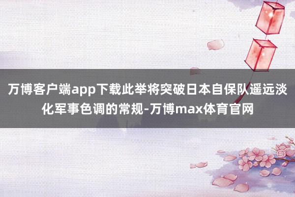 万博客户端app下载此举将突破日本自保队遥远淡化军事色调的常规-万博max体育官网
