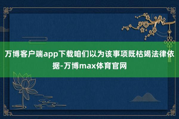 万博客户端app下载咱们以为该事项既枯竭法律依据-万博max体育官网