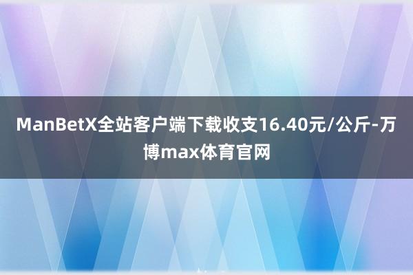 ManBetX全站客户端下载收支16.40元/公斤-万博max体育官网