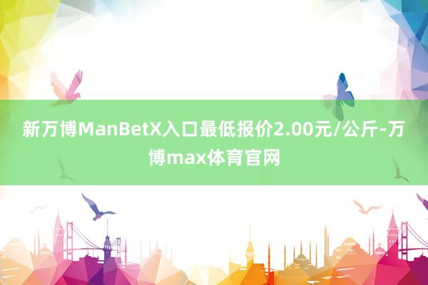 新万博ManBetX入口最低报价2.00元/公斤-万博max体育官网