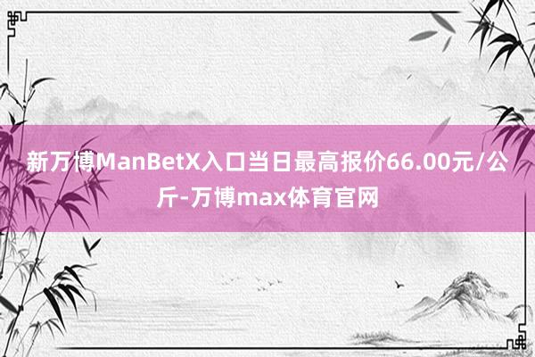 新万博ManBetX入口当日最高报价66.00元/公斤-万博max体育官网