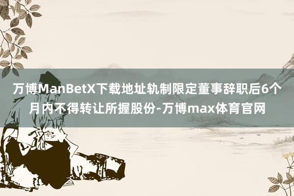 万博ManBetX下载地址轨制限定董事辞职后6个月内不得转让所握股份-万博max体育官网