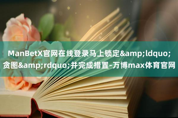 ManBetX官网在线登录马上锁定“贪图”并完成措置-万博max体育官网