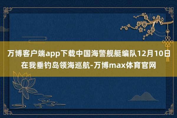 万博客户端app下载中国海警舰艇编队12月10日在我垂钓岛领海巡航-万博max体育官网