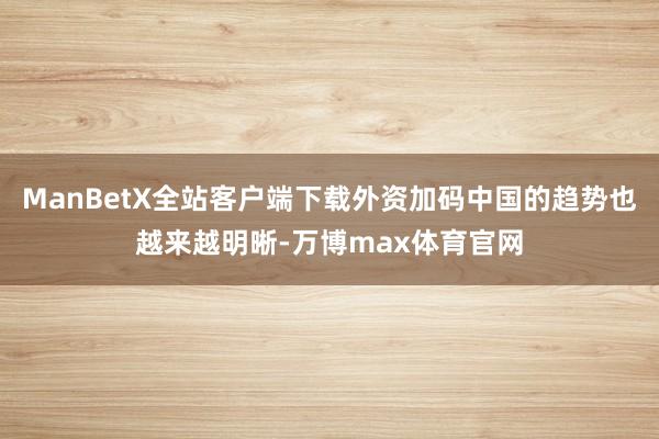 ManBetX全站客户端下载外资加码中国的趋势也越来越明晰-万博max体育官网