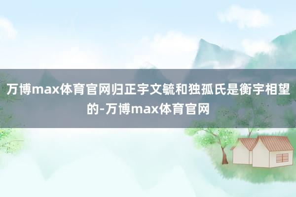 万博max体育官网归正宇文毓和独孤氏是衡宇相望的-万博max体育官网
