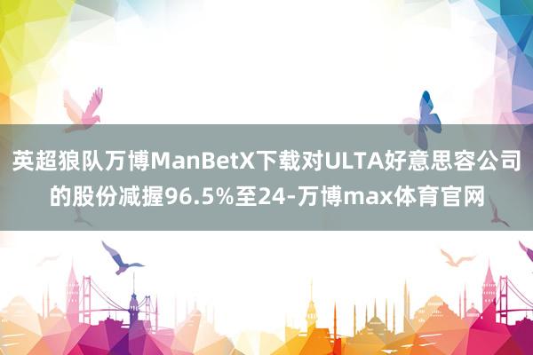 英超狼队万博ManBetX下载对ULTA好意思容公司的股份减握96.5%至24-万博max体育官网